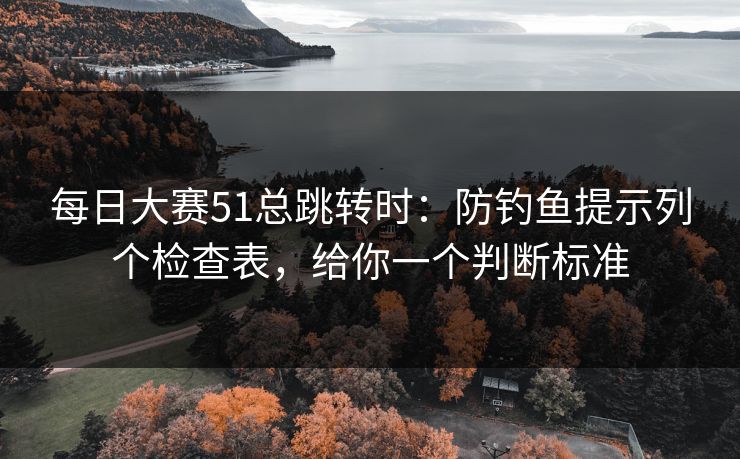 <strong>每日大赛</strong>51总跳转时：防钓鱼提示列个检查表，给你一个判断标准