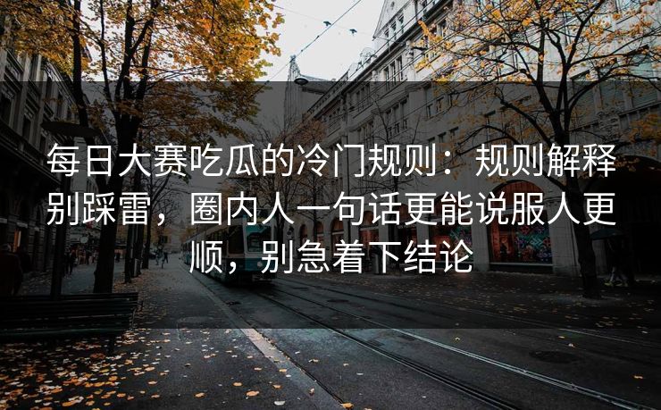 <strong>每日大赛</strong>吃瓜的冷门规则：规则解释别踩雷，圈内人一句话更能说服人更顺，别急着下结论