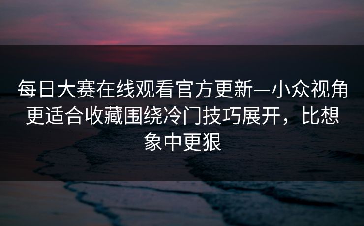<strong>每日大赛</strong>在线观看官方更新—小众视角更适合收藏围绕冷门技巧展开，比想象中更狠